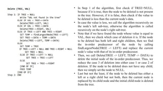 • In Step 1 of the algorithm, first check if TREE=NULL,
because if it is true, then the node to be deleted is not present
in the tree. However, if it is false, then check if the value to
be deleted is less than the current node’s data.
• In case the value is less, we call the algorithm recursively on
the node’s left sub-tree, otherwise the algorithm is called
recursively on the node’s right sub-tree.
• Note that if we have found the node whose value is equal to
VAL, then we check which case of deletion it is. If the node
to be deleted has both left and right children, then we find
the in-order predecessor of the node by calling
findLargestNode(TREE -> LEFT) and replace the current
node’s value with that of its in-order predecessor.
• Then, we call Delete(TREE -> LEFT, TEMP -> DATA) to
delete the initial node of the in-order predecessor. Thus, we
reduce the case 3 of deletion into either case 1 or case 2 of
deletion. If the node to be deleted does not have any child,
then we simply set the node to NULL.
• Last but not the least, if the node to be deleted has either a
left or a right child but not both, then the current node is
replaced by its child node and the initial child node is deleted
from the tree.
 