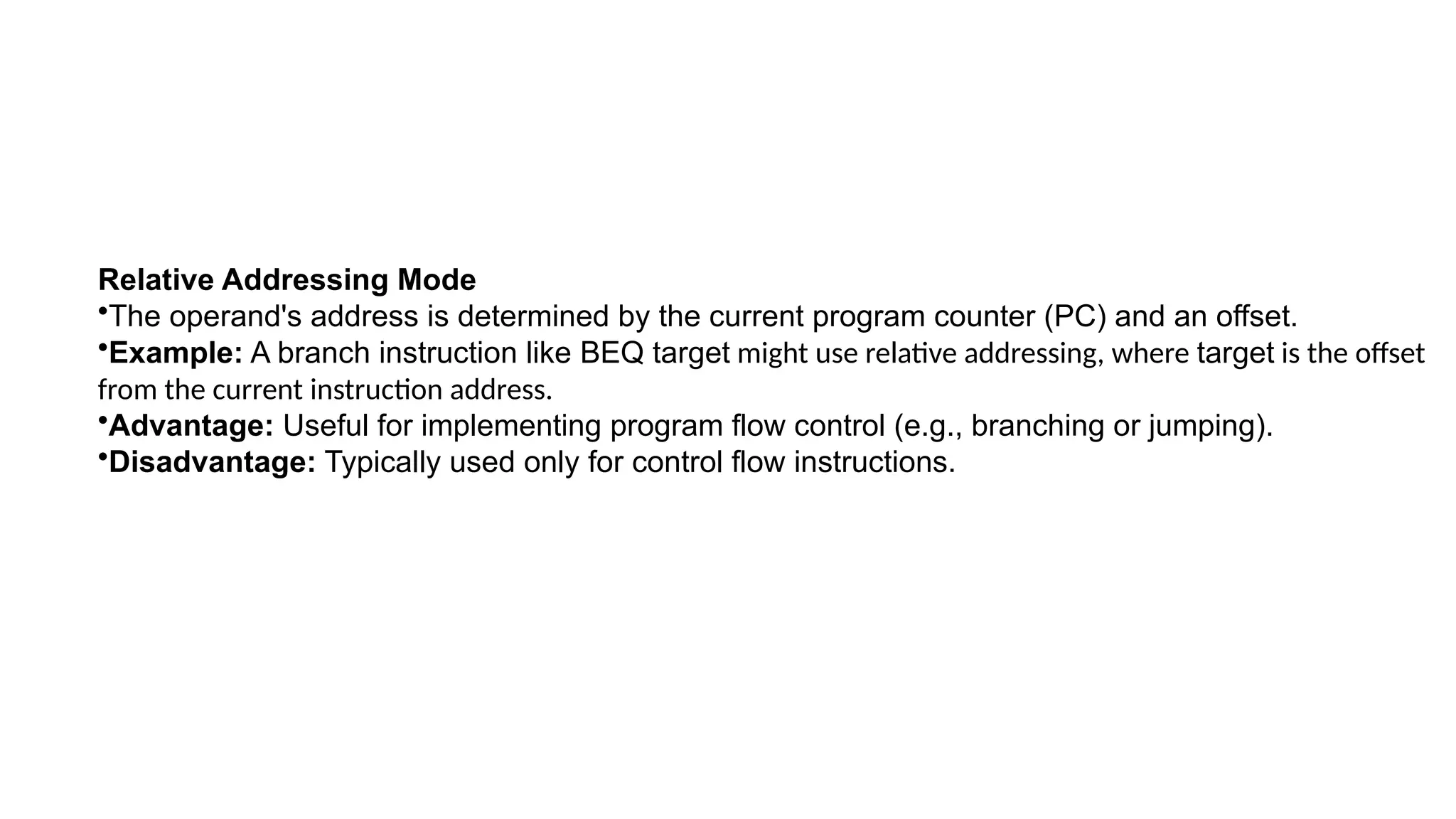 Relative Addressing Mode
•The operand's address is determined by the current program counter (PC) and an offset.
•Example: A branch instruction like BEQ target might use relative addressing, where target is the offset
from the current instruction address.
•Advantage: Useful for implementing program flow control (e.g., branching or jumping).
•Disadvantage: Typically used only for control flow instructions.
 