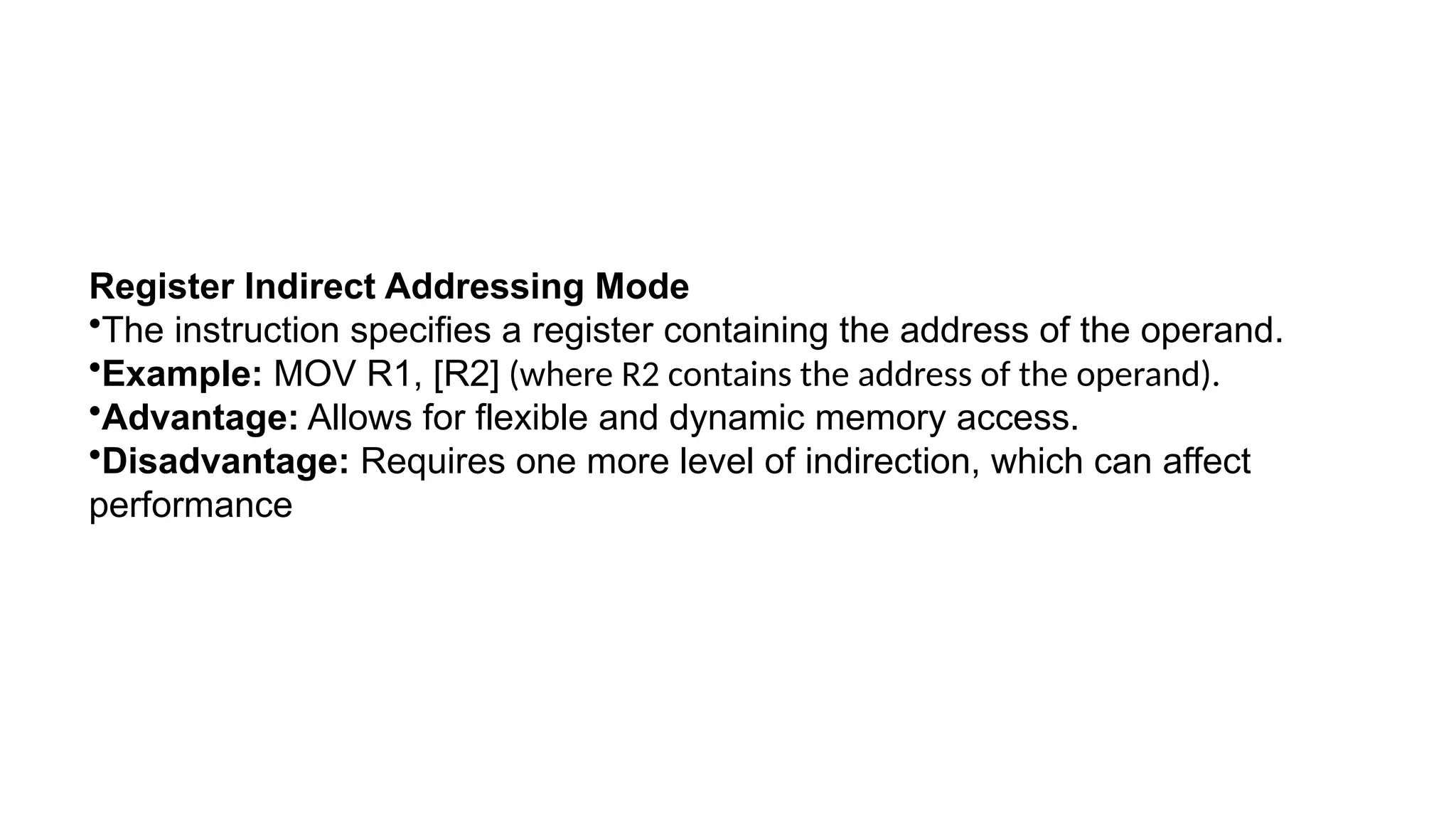 Register Indirect Addressing Mode
•The instruction specifies a register containing the address of the operand.
•Example: MOV R1, [R2] (where R2 contains the address of the operand).
•Advantage: Allows for flexible and dynamic memory access.
•Disadvantage: Requires one more level of indirection, which can affect
performance
 