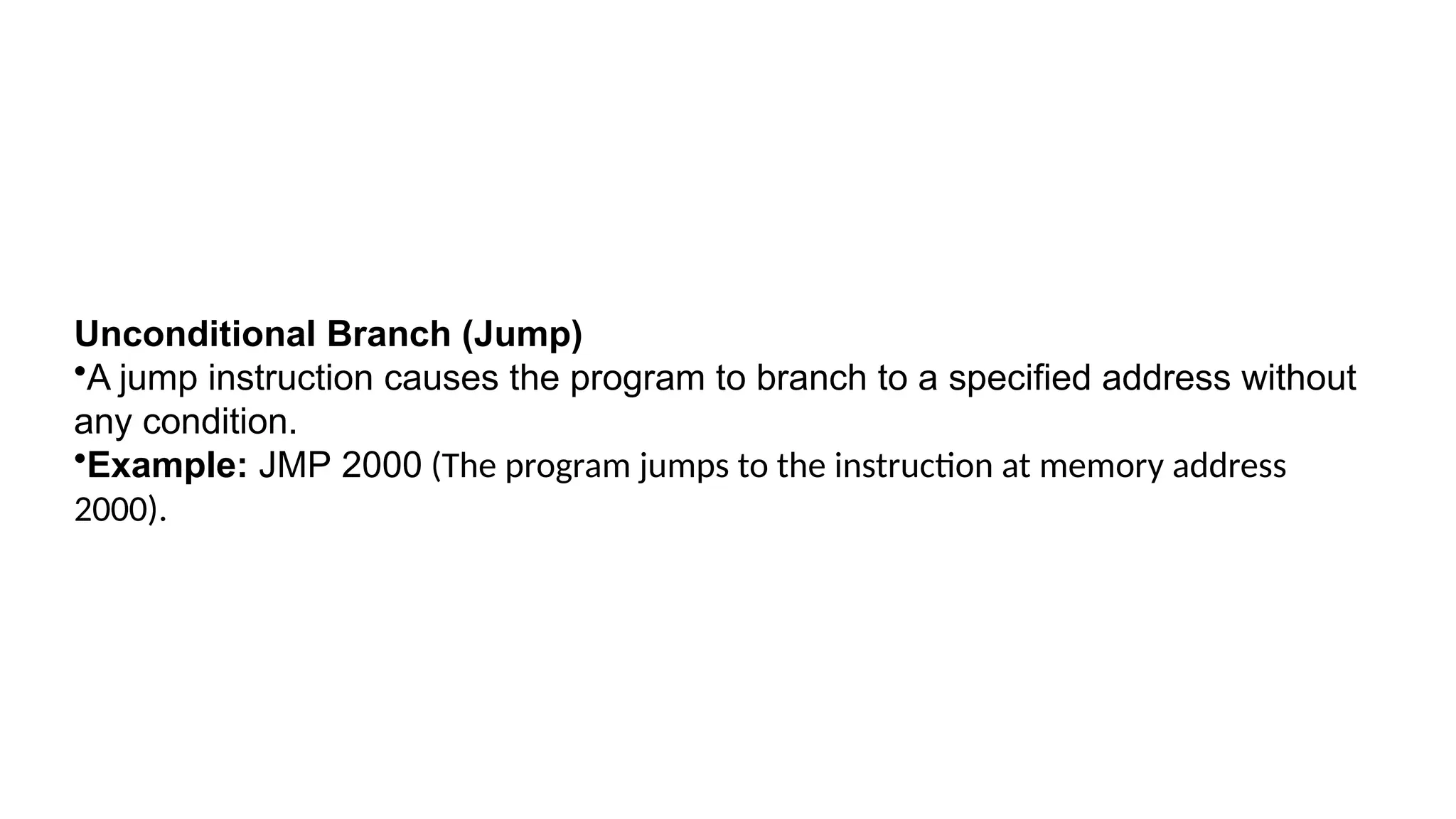 Unconditional Branch (Jump)
•A jump instruction causes the program to branch to a specified address without
any condition.
•Example: JMP 2000 (The program jumps to the instruction at memory address
2000).
 