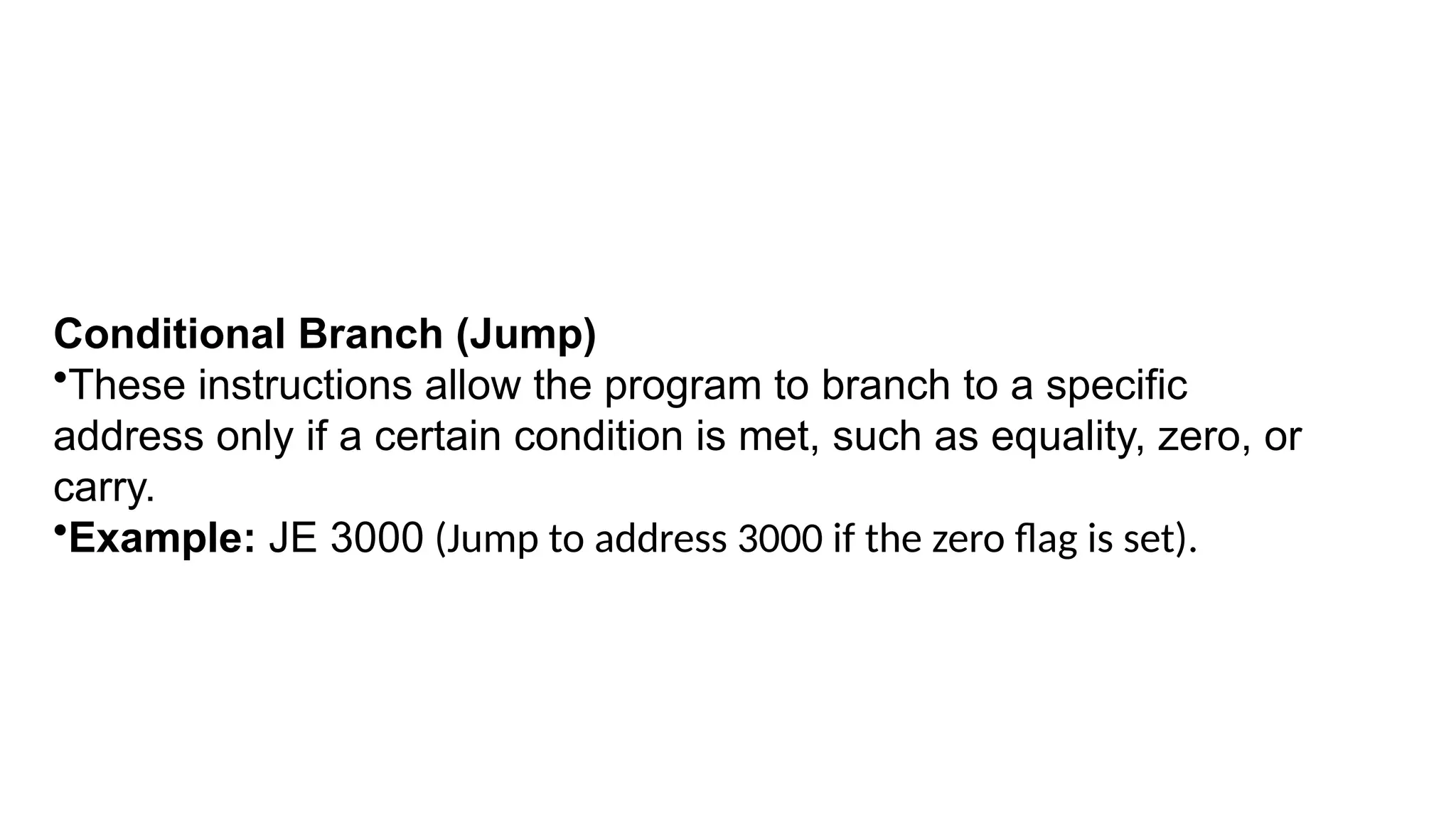 Conditional Branch (Jump)
•These instructions allow the program to branch to a specific
address only if a certain condition is met, such as equality, zero, or
carry.
•Example: JE 3000 (Jump to address 3000 if the zero flag is set).
 