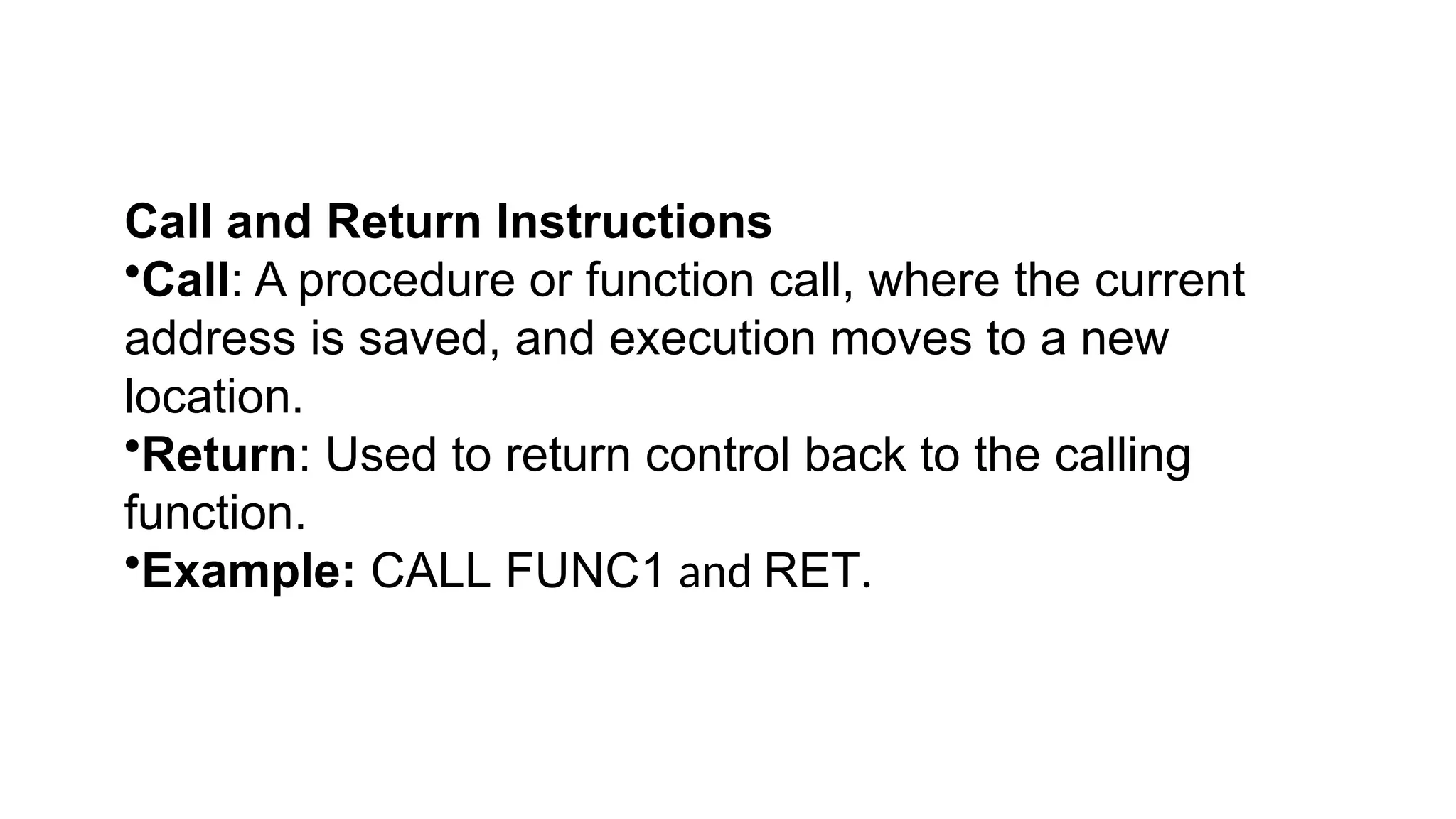 Call and Return Instructions
•Call: A procedure or function call, where the current
address is saved, and execution moves to a new
location.
•Return: Used to return control back to the calling
function.
•Example: CALL FUNC1 and RET.
 