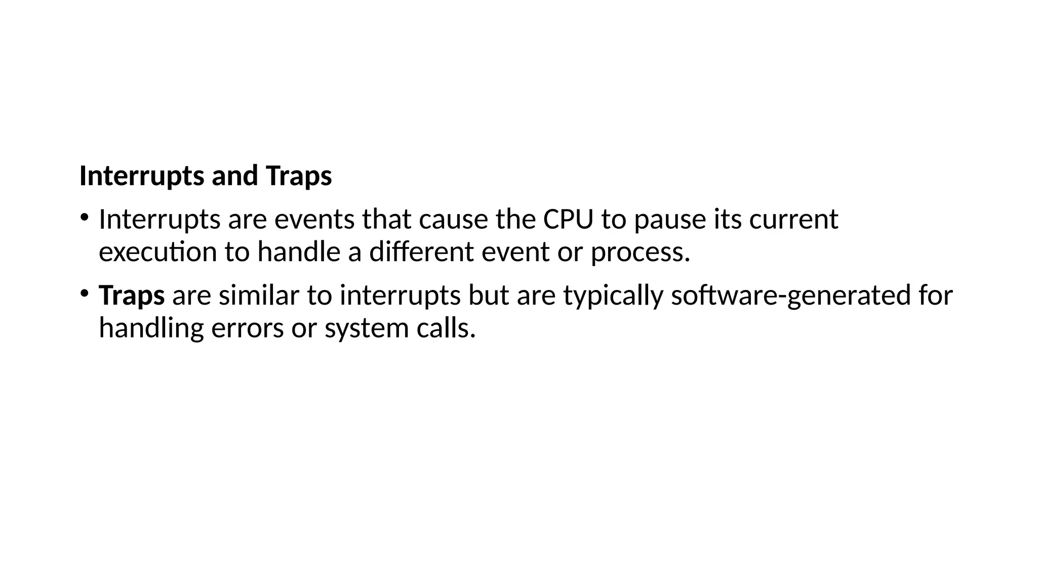 Interrupts and Traps
• Interrupts are events that cause the CPU to pause its current
execution to handle a different event or process.
• Traps are similar to interrupts but are typically software-generated for
handling errors or system calls.
 