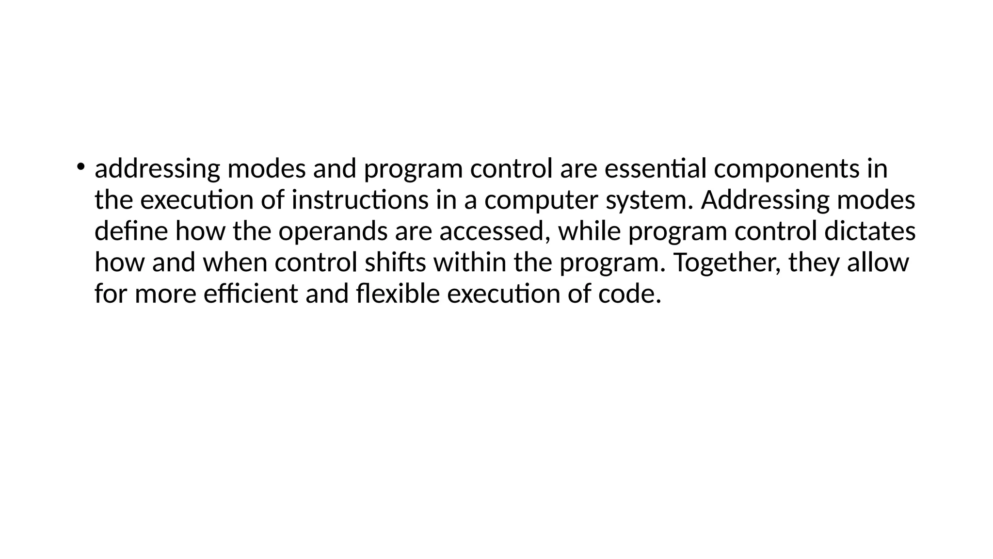 • addressing modes and program control are essential components in
the execution of instructions in a computer system. Addressing modes
define how the operands are accessed, while program control dictates
how and when control shifts within the program. Together, they allow
for more efficient and flexible execution of code.
 