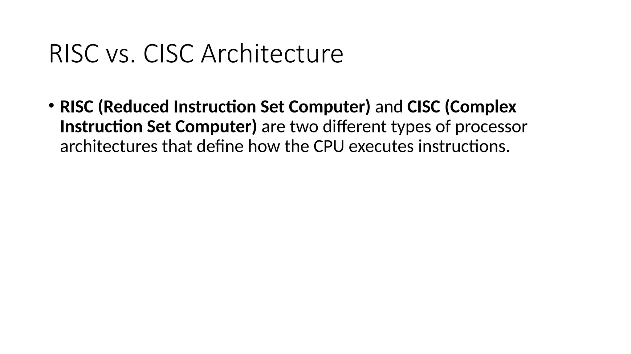 RISC vs. CISC Architecture
• RISC (Reduced Instruction Set Computer) and CISC (Complex
Instruction Set Computer) are two different types of processor
architectures that define how the CPU executes instructions.
 