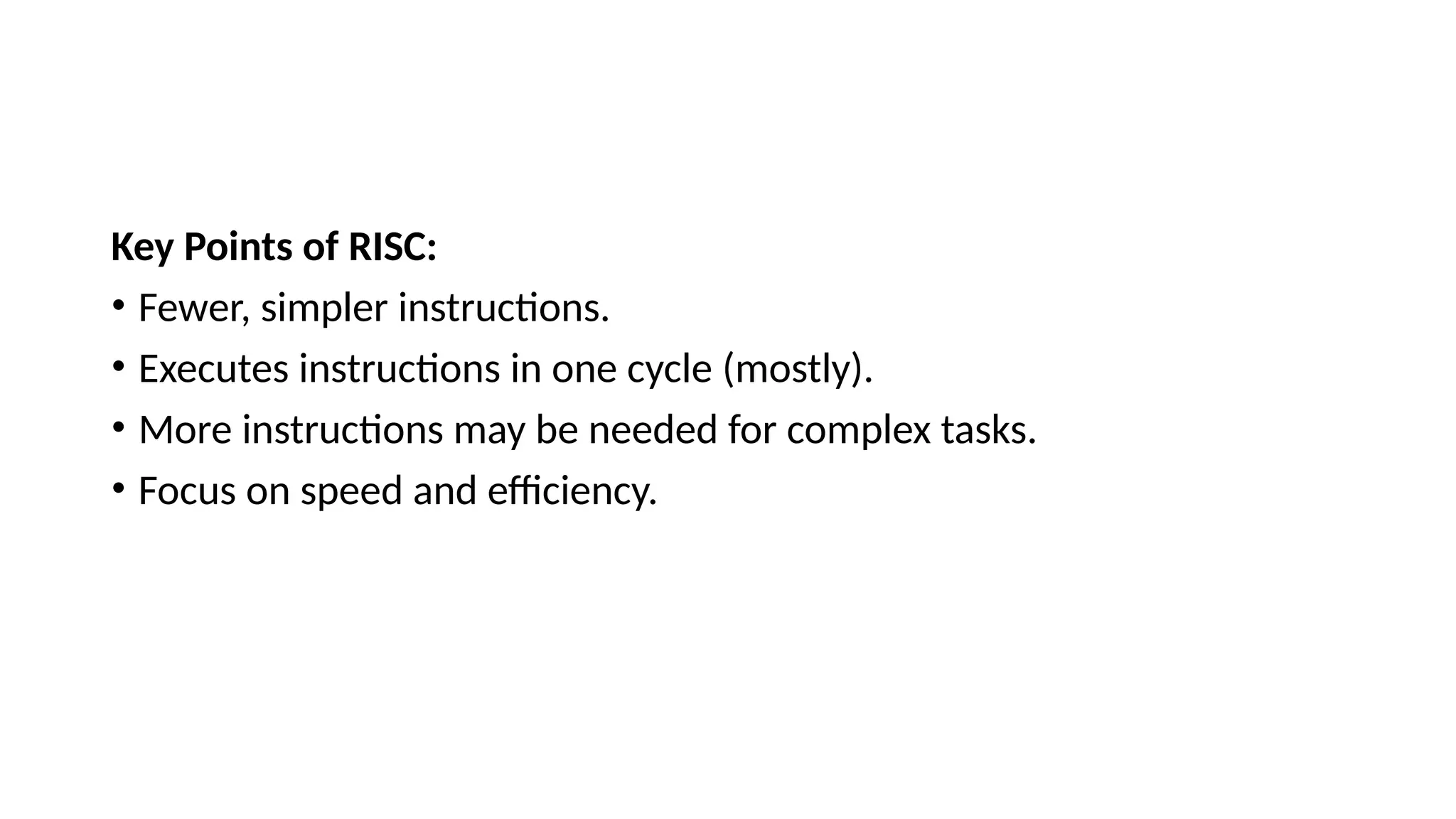 Key Points of RISC:
• Fewer, simpler instructions.
• Executes instructions in one cycle (mostly).
• More instructions may be needed for complex tasks.
• Focus on speed and efficiency.
 