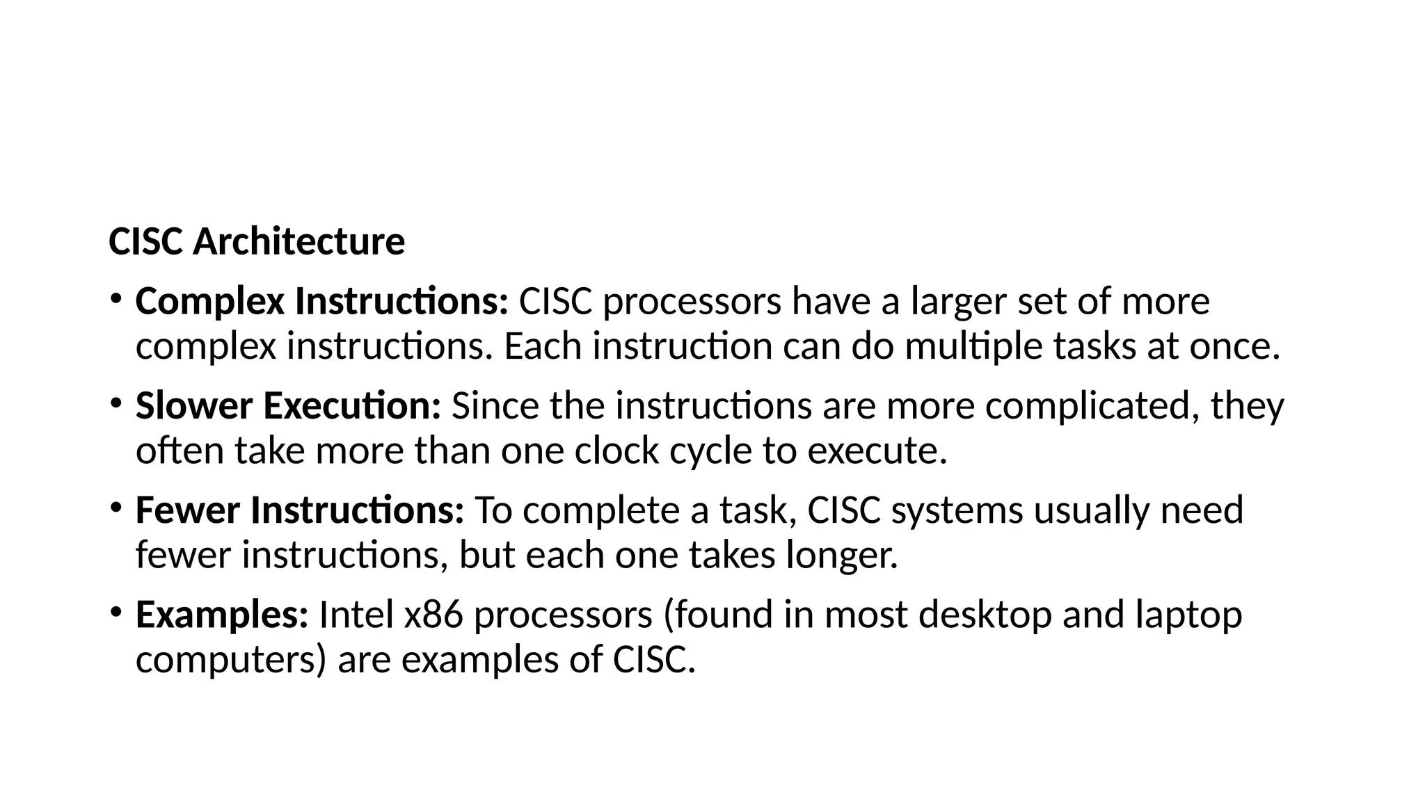 CISC Architecture
• Complex Instructions: CISC processors have a larger set of more
complex instructions. Each instruction can do multiple tasks at once.
• Slower Execution: Since the instructions are more complicated, they
often take more than one clock cycle to execute.
• Fewer Instructions: To complete a task, CISC systems usually need
fewer instructions, but each one takes longer.
• Examples: Intel x86 processors (found in most desktop and laptop
computers) are examples of CISC.
 