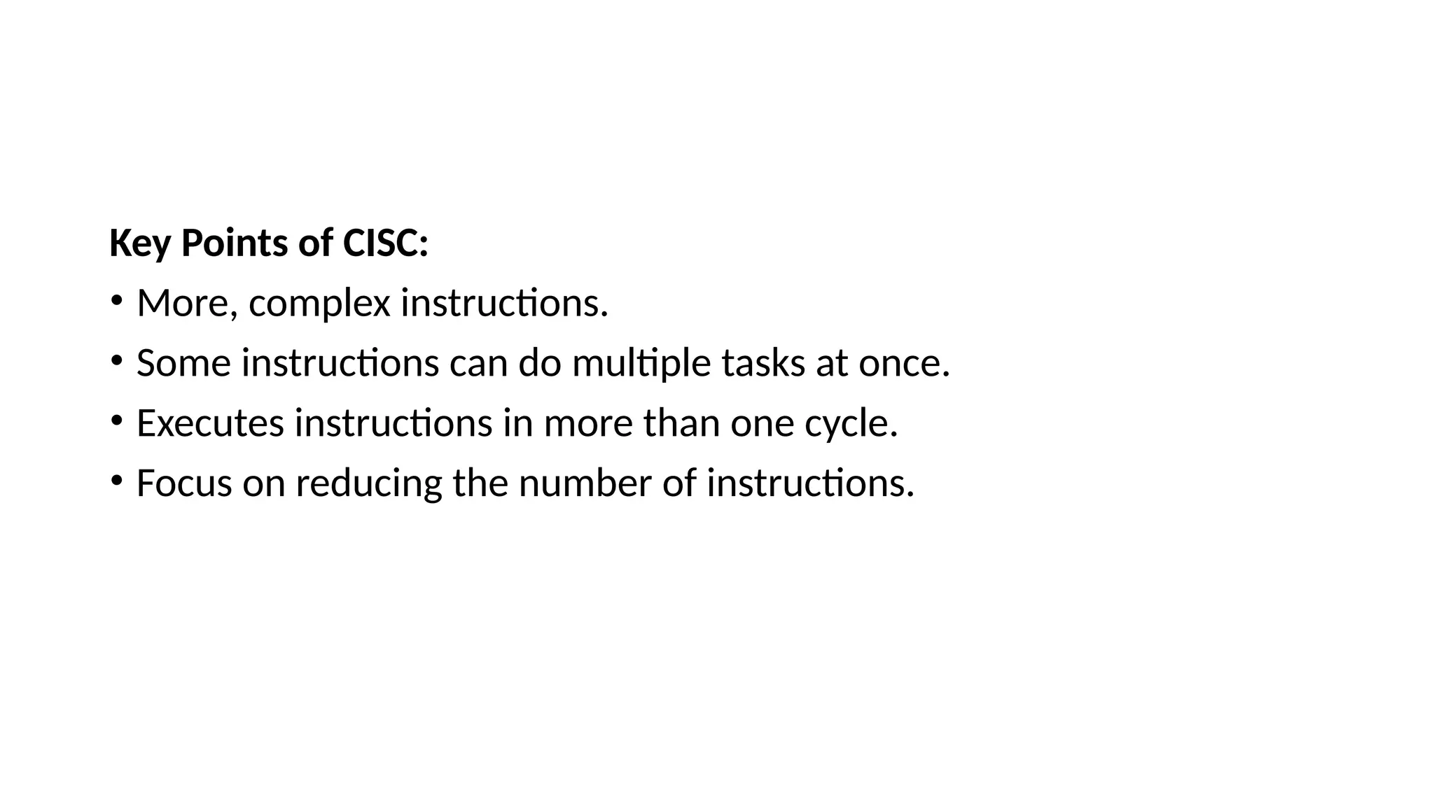 Key Points of CISC:
• More, complex instructions.
• Some instructions can do multiple tasks at once.
• Executes instructions in more than one cycle.
• Focus on reducing the number of instructions.
 