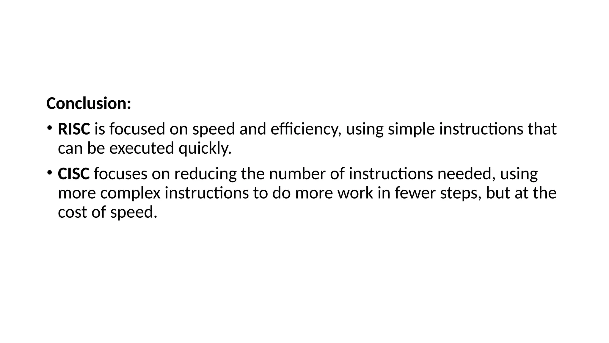 Conclusion:
• RISC is focused on speed and efficiency, using simple instructions that
can be executed quickly.
• CISC focuses on reducing the number of instructions needed, using
more complex instructions to do more work in fewer steps, but at the
cost of speed.
 