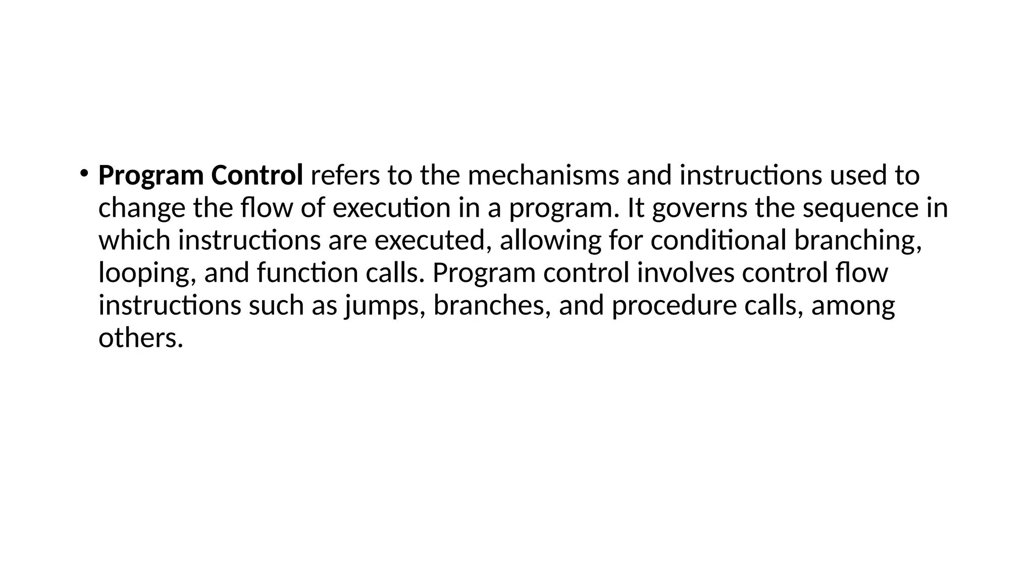 • Program Control refers to the mechanisms and instructions used to
change the flow of execution in a program. It governs the sequence in
which instructions are executed, allowing for conditional branching,
looping, and function calls. Program control involves control flow
instructions such as jumps, branches, and procedure calls, among
others.
 