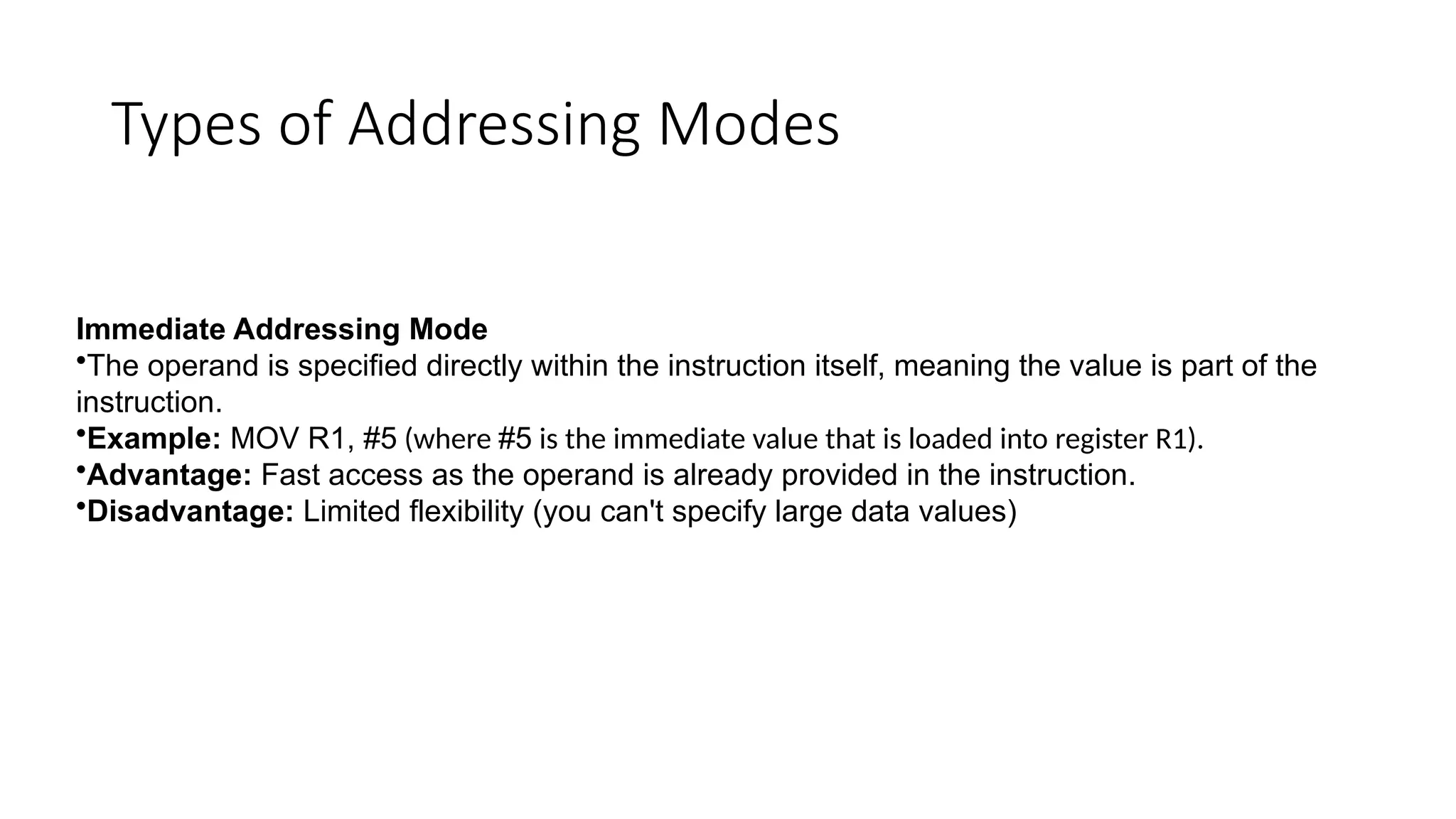 Types of Addressing Modes
Immediate Addressing Mode
•The operand is specified directly within the instruction itself, meaning the value is part of the
instruction.
•Example: MOV R1, #5 (where #5 is the immediate value that is loaded into register R1).
•Advantage: Fast access as the operand is already provided in the instruction.
•Disadvantage: Limited flexibility (you can't specify large data values)
 