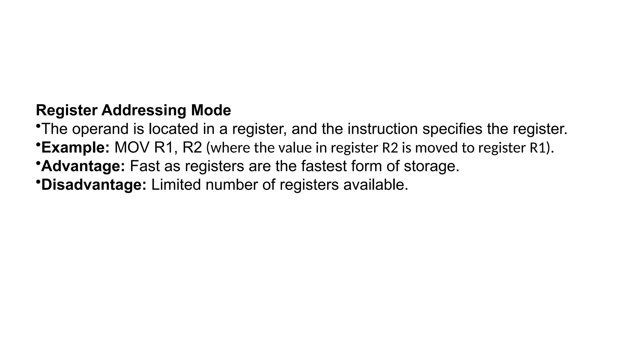 Register Addressing Mode
•The operand is located in a register, and the instruction specifies the register.
•Example: MOV R1, R2 (where the value in register R2 is moved to register R1).
•Advantage: Fast as registers are the fastest form of storage.
•Disadvantage: Limited number of registers available.
 