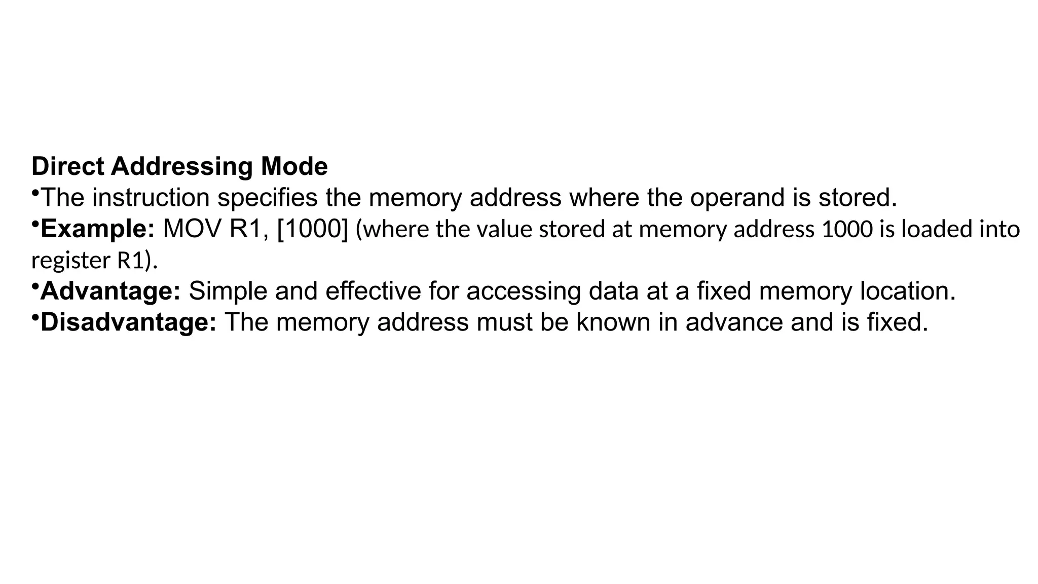 Direct Addressing Mode
•The instruction specifies the memory address where the operand is stored.
•Example: MOV R1, [1000] (where the value stored at memory address 1000 is loaded into
register R1).
•Advantage: Simple and effective for accessing data at a fixed memory location.
•Disadvantage: The memory address must be known in advance and is fixed.
 