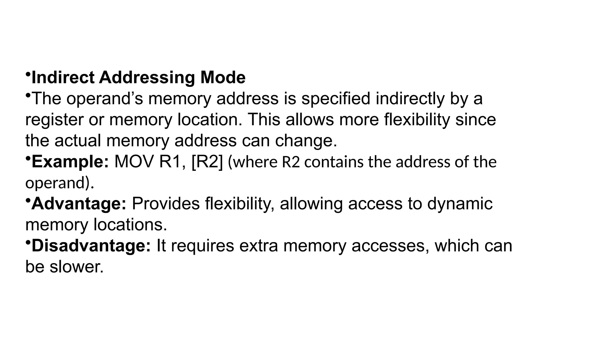•Indirect Addressing Mode
•The operand’s memory address is specified indirectly by a
register or memory location. This allows more flexibility since
the actual memory address can change.
•Example: MOV R1, [R2] (where R2 contains the address of the
operand).
•Advantage: Provides flexibility, allowing access to dynamic
memory locations.
•Disadvantage: It requires extra memory accesses, which can
be slower.
 