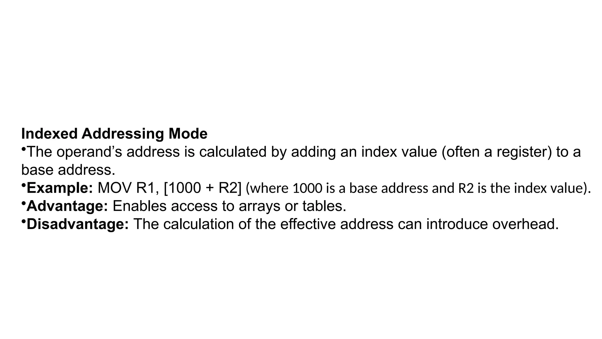 Indexed Addressing Mode
•The operand’s address is calculated by adding an index value (often a register) to a
base address.
•Example: MOV R1, [1000 + R2] (where 1000 is a base address and R2 is the index value).
•Advantage: Enables access to arrays or tables.
•Disadvantage: The calculation of the effective address can introduce overhead.
 