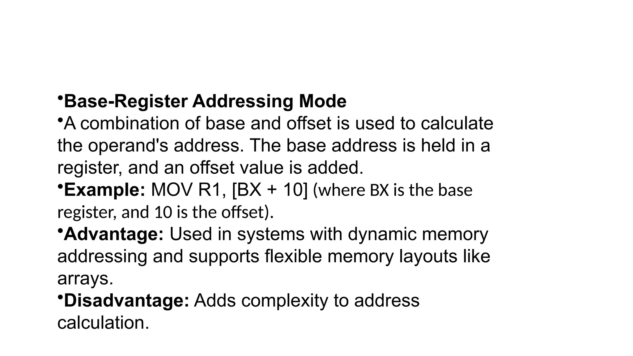 •Base-Register Addressing Mode
•A combination of base and offset is used to calculate
the operand's address. The base address is held in a
register, and an offset value is added.
•Example: MOV R1, [BX + 10] (where BX is the base
register, and 10 is the offset).
•Advantage: Used in systems with dynamic memory
addressing and supports flexible memory layouts like
arrays.
•Disadvantage: Adds complexity to address
calculation.
 