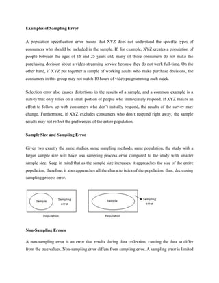 Examples of Sampling Error
A population specification error means that XYZ does not understand the specific types of
consumers who should be included in the sample. If, for example, XYZ creates a population of
people between the ages of 15 and 25 years old, many of those consumers do not make the
purchasing decision about a video streaming service because they do not work full-time. On the
other hand, if XYZ put together a sample of working adults who make purchase decisions, the
consumers in this group may not watch 10 hours of video programming each week.
Selection error also causes distortions in the results of a sample, and a common example is a
survey that only relies on a small portion of people who immediately respond. If XYZ makes an
effort to follow up with consumers who don’t initially respond, the results of the survey may
change. Furthermore, if XYZ excludes consumers who don’t respond right away, the sample
results may not reflect the preferences of the entire population.
Sample Size and Sampling Error
Given two exactly the same studies, same sampling methods, same population, the study with a
larger sample size will have less sampling process error compared to the study with smaller
sample size. Keep in mind that as the sample size increases, it approaches the size of the entire
population, therefore, it also approaches all the characteristics of the population, thus, decreasing
sampling process error.
Non-Sampling Errors
A non-sampling error is an error that results during data collection, causing the data to differ
from the true values. Non-sampling error differs from sampling error. A sampling error is limited
 