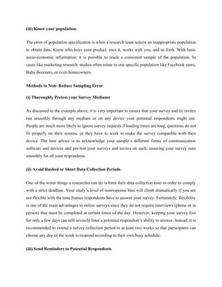 (iii) Know your population.
The error of population specification is when a research team selects an inappropriate population
to obtain data. Know who buys your product, uses it, works with you, and so forth. With basic
socio-economic information, it is possible to reach a consistent sample of the population. In
cases like marketing research, studies often relate to one specific population like Facebook users,
Baby Boomers, or even homeowners.
Methods to Non- Reduce Sampling Error
(i) Thoroughly Pretest your Survey Mediums
As discussed in the example above, it is very important to ensure that your survey and its invites
run smoothly through any medium or on any device your potential respondents might use.
People are much more likely to ignore survey requests if loading times are long, questions do not
fit properly on their screens, or they have to work to make the survey compatible with their
device. The best advice is to acknowledge your sample`s different forms of communication
software and devices and pre-test your surveys and invites on each, ensuring your survey runs
smoothly for all your respondents.
(ii) Avoid Rushed or Short Data Collection Periods
One of the worst things a researcher can do is limit their data collection time in order to comply
with a strict deadline. Your study’s level of nonresponse bias will climb dramatically if you are
not flexible with the time frames respondents have to answer your survey. Fortunately, flexibility
is one of the main advantages to online surveys since they do not require interviews (phone or in
person) that must be completed at certain times of the day. However, keeping your survey live
for only a few days can still severely limit a potential respondent’s ability to answer. Instead, it is
recommended to extend a survey collection period to at least two weeks so that participants can
choose any day of the week to respond according to their own busy schedule.
(iii) Send Reminders to Potential Respondents
 