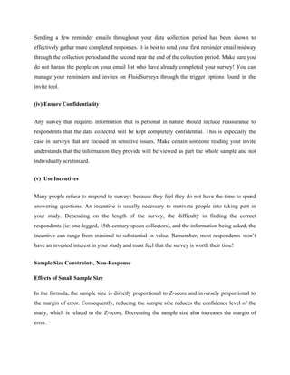 Sending a few reminder emails throughout your data collection period has been shown to
effectively gather more completed responses. It is best to send your first reminder email midway
through the collection period and the second near the end of the collection period. Make sure you
do not harass the people on your email list who have already completed your survey! You can
manage your reminders and invites on FluidSurveys through the trigger options found in the
invite tool.
(iv) Ensure Confidentiality
Any survey that requires information that is personal in nature should include reassurance to
respondents that the data collected will be kept completely confidential. This is especially the
case in surveys that are focused on sensitive issues. Make certain someone reading your invite
understands that the information they provide will be viewed as part the whole sample and not
individually scrutinized.
(v) Use Incentives
Many people refuse to respond to surveys because they feel they do not have the time to spend
answering questions. An incentive is usually necessary to motivate people into taking part in
your study. Depending on the length of the survey, the difficulty in finding the correct
respondents (ie: one-legged, 15th-century spoon collectors), and the information being asked, the
incentive can range from minimal to substantial in value. Remember, most respondents won’t
have an invested interest in your study and must feel that the survey is worth their time!
Sample Size Constraints, Non-Response
Effects of Small Sample Size
In the formula, the sample size is directly proportional to Z-score and inversely proportional to
the margin of error. Consequently, reducing the sample size reduces the confidence level of the
study, which is related to the Z-score. Decreasing the sample size also increases the margin of
error.
 