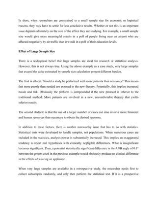 In short, when researchers are constrained to a small sample size for economic or logistical
reasons, they may have to settle for less conclusive results. Whether or not this is an important
issue depends ultimately on the size of the effect they are studying. For example, a small sample
size would give more meaningful results in a poll of people living near an airport who are
affected negatively by air traffic than it would in a poll of their education levels.
Effect of Large Sample Size
There is a widespread belief that large samples are ideal for research or statistical analysis.
However, this is not always true. Using the above example as a case study, very large samples
that exceed the value estimated by sample size calculation present different hurdles.
The first is ethical. Should a study be performed with more patients than necessary? This means
that more people than needed are exposed to the new therapy. Potentially, this implies increased
hassle and risk. Obviously the problem is compounded if the new protocol is inferior to the
traditional method: More patients are involved in a new, uncomfortable therapy that yields
inferior results.
The second obstacle is that the use of a larger number of cases can also involve more financial
and human resources than necessary to obtain the desired response.
In addition to these factors, there is another noteworthy issue that has to do with statistics.
Statistical tests were developed to handle samples, not populations. When numerous cases are
included in the statistics, analysis power is substantially increased. This implies an exaggerated
tendency to reject null hypotheses with clinically negligible differences. What is insignificant
becomes significant. Thus, a potential statistically significant difference in the ANB angle of 0.1°
between the groups cited in the previous example would obviously produce no clinical difference
in the effects of wearing an appliance.
When very large samples are available in a retrospective study, the researcher needs first to
collect subsamples randomly, and only then perform the statistical test. If it is a prospective
 