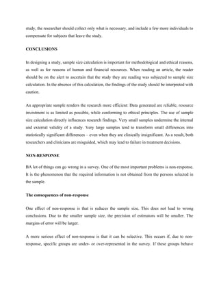 study, the researcher should collect only what is necessary, and include a few more individuals to
compensate for subjects that leave the study.
CONCLUSIONS
In designing a study, sample size calculation is important for methodological and ethical reasons,
as well as for reasons of human and financial resources. When reading an article, the reader
should be on the alert to ascertain that the study they are reading was subjected to sample size
calculation. In the absence of this calculation, the findings of the study should be interpreted with
caution.
An appropriate sample renders the research more efficient: Data generated are reliable, resource
investment is as limited as possible, while conforming to ethical principles. The use of sample
size calculation directly influences research findings. Very small samples undermine the internal
and external validity of a study. Very large samples tend to transform small differences into
statistically significant differences – even when they are clinically insignificant. As a result, both
researchers and clinicians are misguided, which may lead to failure in treatment decisions.
NON-RESPONSE
BA lot of things can go wrong in a survey. One of the most important problems is non-response.
It is the phenomenon that the required information is not obtained from the persons selected in
the sample.
The consequences of non-response
One effect of non-response is that is reduces the sample size. This does not lead to wrong
conclusions. Due to the smaller sample size, the precision of estimators will be smaller. The
margins of error will be larger.
A more serious effect of non-response is that it can be selective. This occurs if, due to non-
response, specific groups are under- or over-represented in the survey. If these groups behave
 