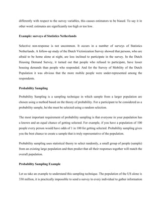 differently with respect to the survey variables, this causes estimators to be biased. To say it in
other word: estimates are significantly too high or too low.
Example: surveys of Statistics Netherlands
Selective non-response is not uncommon. It occurs in a number of surveys of Statistics
Netherlands. A follow-up study of the Dutch Victimization Survey showed that persons, who are
afraid to be home alone at night, are less inclined to participate in the survey. In the Dutch
Housing Demand Survey, it turned out that people who refused to participate, have lesser
housing demands than people who responded. And for the Survey of Mobility of the Dutch
Population it was obvious that the more mobile people were under-represented among the
respondents.
Probability Sampling
Probability Sampling is a sampling technique in which sample from a larger population are
chosen using a method based on the theory of probability. For a participant to be considered as a
probability sample, he/she must be selected using a random selection.
The most important requirement of probability sampling is that everyone in your population has
a known and an equal chance of getting selected. For example, if you have a population of 100
people every person would have odds of 1 in 100 for getting selected. Probability sampling gives
you the best chance to create a sample that is truly representative of the population.
Probability sampling uses statistical theory to select randomly, a small group of people (sample)
from an existing large population and then predict that all their responses together will match the
overall population.
Probability Sampling Example
Let us take an example to understand this sampling technique. The population of the US alone is
330 million, it is practically impossible to send a survey to every individual to gather information
 