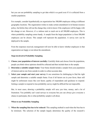 but you can use probability sampling to get data which is as good even if it is collected from a
smaller population.
For example, consider hypothetically an organization has 500,000 employees sitting at different
geographic locations. The organization wishes to make certain amendment in its human resource
policy, but before they roll out the change they wish to know if the employees will be happy with
the change or not. However, it’s a tedious task to reach out to all 500,000 employees. This is
where probability sampling comes handy. A sample from the larger population i.e from 500,000
employees can be chosen. This sample will represent the population. A survey now can be
deployed to the sample.
From the responses received, management will now be able to know whether employees in that
organization are happy or not about the amendment.
Steps involved in Probability Sampling
1. Choose your population of interest carefully: Carefully think and choose from the population,
people you think whose opinions should be collected and then include them in the sample.
2. Determine a suitable sample frame: Your frame should include a sample from your population
of interest and no one from outside in order to collect accurate data.
3. Select your sample and start your survey: It can sometimes be challenging to find the right
sample and determine a suitable sample frame. Even if all factors are in your favor, there still
might be unforeseen issues like cost factor, quality of respondents and quickness to respond.
Getting a sample to respond to true probability survey might be difficult but not impossible.
But, in most cases, drawing a probability sample will save you time, money, and a lot of
frustration. You probably can’t send surveys to everyone but you can always give everyone a
chance to participate, this is what probability sample is all about.
When to use Probability Sampling
1. When the sampling bias has to be reduced: This sampling method is used when the bias has to
be minimum. The selection of the sample largely determines the quality of the research’s
 