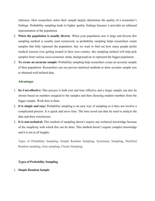inference. How researchers select their sample largely determines the quality of a researcher’s
findings. Probability sampling leads to higher quality findings because it provides an unbiased
representation of the population.
2. When the population is usually diverse: When your population size is large and diverse this
sampling method is usually used extensively as probability sampling helps researchers create
samples that fully represent the population. Say we want to find out how many people prefer
medical tourism over getting treated in their own country, this sampling method will help pick
samples from various socio-economic strata, background etc to represent the bigger population.
3. To create an accurate sample: Probability sampling help researchers create an accurate sample
of their population. Researchers can use proven statistical methods to draw accurate sample size
to obtained well-defined data.
Advantages
1. Its Cost-effective: This process is both cost and time effective and a larger sample can also be
chosen based on numbers assigned to the samples and then choosing random numbers from the
bigger sample. Work here is done.
2. It is simple and easy: Probability sampling is an easy way of sampling as it does not involve a
complicated process. It is quick and saves time. The time saved can thus be used to analyze the
data and draw conclusions.
3. It is non-technical: This method of sampling doesn’t require any technical knowledge because
of the simplicity with which this can be done. This method doesn’t require complex knowledge
and it is not at all lengthy.
Types of Probability Sampling: Simple Random Sampling, Systematic Sampling, Stratified
Random sampling, Area sampling, Cluster Sampling
Types of Probability Sampling
1. Simple Random Sample
 