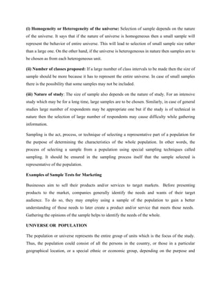 (i) Homogeneity or Heterogeneity of the universe: Selection of sample depends on the nature
of the universe. It says that if the nature of universe is homogeneous then a small sample will
represent the behavior of entire universe. This will lead to selection of small sample size rather
than a large one. On the other hand, if the universe is heterogeneous in nature then samples are to
be chosen as from each heterogeneous unit.
(ii) Number of classes proposed: If a large number of class intervals to be made then the size of
sample should be more because it has to represent the entire universe. In case of small samples
there is the possibility that some samples may not be included.
(iii) Nature of study: The size of sample also depends on the nature of study. For an intensive
study which may be for a long time, large samples are to be chosen. Similarly, in case of general
studies large number of respondents may be appropriate one but if the study is of technical in
nature then the selection of large number of respondents may cause difficulty while gathering
information.
Sampling is the act, process, or technique of selecting a representative part of a population for
the purpose of determining the characteristics of the whole population. In other words, the
process of selecting a sample from a population using special sampling techniques called
sampling. It should be ensured in the sampling process itself that the sample selected is
representative of the population.
Examples of Sample Tests for Marketing
Businesses aim to sell their products and/or services to target markets. Before presenting
products to the market, companies generally identify the needs and wants of their target
audience. To do so, they may employ using a sample of the population to gain a better
understanding of those needs to later create a product and/or service that meets those needs.
Gathering the opinions of the sample helps to identify the needs of the whole.
UNIVERSE OR POPULATION
The population or universe represents the entire group of units which is the focus of the study.
Thus, the population could consist of all the persons in the country, or those in a particular
geographical location, or a special ethnic or economic group, depending on the purpose and
 