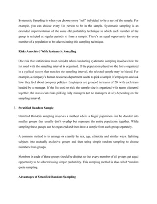Systematic Sampling is when you choose every “nth” individual to be a part of the sample. For
example, you can choose every 5th person to be in the sample. Systematic sampling is an
extended implementation of the same old probability technique in which each member of the
group is selected at regular periods to form a sample. There’s an equal opportunity for every
member of a population to be selected using this sampling technique.
Risks Associated With Systematic Sampling
One risk that statisticians must consider when conducting systematic sampling involves how the
list used with the sampling interval is organized. If the population placed on the list is organized
in a cyclical pattern that matches the sampling interval, the selected sample may be biased. For
example, a company’s human resources department wants to pick a sample of employees and ask
how they feel about company policies. Employees are grouped in teams of 20, with each team
headed by a manager. If the list used to pick the sample size is organized with teams clustered
together, the statistician risks picking only managers (or no managers at all) depending on the
sampling interval.
3. Stratified Random Sample
Stratified Random sampling involves a method where a larger population can be divided into
smaller groups that usually don’t overlap but represent the entire population together. While
sampling these groups can be organized and then draw a sample from each group separately.
A common method is to arrange or classify by sex, age, ethnicity and similar ways. Splitting
subjects into mutually exclusive groups and then using simple random sampling to choose
members from groups.
Members in each of these groups should be distinct so that every member of all groups get equal
opportunity to be selected using simple probability. This sampling method is also called “random
quota sampling.
Advantages of Stratified Random Sampling
 