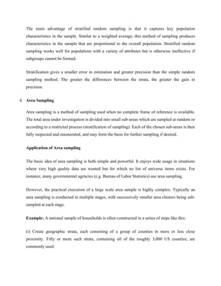 The main advantage of stratified random sampling is that it captures key population
characteristics in the sample. Similar to a weighted average, this method of sampling produces
characteristics in the sample that are proportional to the overall population. Stratified random
sampling works well for populations with a variety of attributes but is otherwise ineffective if
subgroups cannot be formed.
Stratification gives a smaller error in estimation and greater precision than the simple random
sampling method. The greater the differences between the strata, the greater the gain in
precision.
4. Area Sampling
Area sampling is a method of sampling used when no complete frame of reference is available.
The total area under investigation is divided into small sub-areas which are sampled at random or
according to a restricted process (stratification of sampling). Each of the chosen sub-areas is then
fully inspected and enumerated, and may form the basis for further sampling if desired.
Application of Area sampling
The basic idea of area sampling is both simple and powerful. It enjoys wide usage in situations
where very high quality data are wanted but for which no list of universe items exists. For
instance, many governmental agencies (e.g. Bureau of Labor Statistics) use area sampling.
However, the practical execution of a large scale area sample is highly complex. Typically an
area sampling is conducted in multiple stages, with successively smaller area clusters being sub-
sampled at each stage.
Example: A national sample of households is often constructed in a series of steps like this:
(i) Create geographic strata, each consisting of a group of counties in more or less close
proximity. Fifty or more such strata, containing all of the roughly 3,000 US counties, are
commonly used.
 