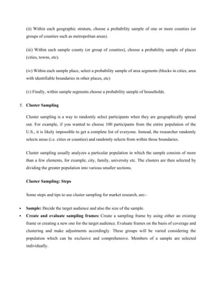 (ii) Within each geographic stratum, choose a probability sample of one or more counties (or
groups of counties such as metropolitan areas).
(iii) Within each sample county (or group of counties), choose a probability sample of places
(cities, towns, etc).
(iv) Within each sample place, select a probability sample of area segments (blocks in cities, area
with identifiable boundaries in other places, etc)
(v) Finally, within sample segments choose a probability sample of households.
5. Cluster Sampling
Cluster sampling is a way to randomly select participants when they are geographically spread
out. For example, if you wanted to choose 100 participants from the entire population of the
U.S., it is likely impossible to get a complete list of everyone. Instead, the researcher randomly
selects areas (i.e. cities or counties) and randomly selects from within those boundaries.
Cluster sampling usually analyzes a particular population in which the sample consists of more
than a few elements, for example, city, family, university etc. The clusters are then selected by
dividing the greater population into various smaller sections.
Cluster Sampling: Steps
Some steps and tips to use cluster sampling for market research, are:-
 Sample: Decide the target audience and also the size of the sample.
 Create and evaluate sampling frames: Create a sampling frame by using either an existing
frame or creating a new one for the target audience. Evaluate frames on the basis of coverage and
clustering and make adjustments accordingly. These groups will be varied considering the
population which can be exclusive and comprehensive. Members of a sample are selected
individually.
 