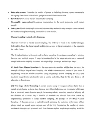  Determine groups: Determine the number of groups by including the same average members in
each group. Make sure each of these groups are distinct from one another.
 Select clusters: Choose clusters randomly for sampling.
 Geographic segmentation: Geographic segmentation is the most commonly used cluster
sample.
 Sub-types: Cluster sampling is bifurcated into one-stage and multi-stage subtypes on the basis of
the number of steps followed by researchers to form clusters.
Cluster Sampling Methods with Examples
There are two ways to classify cluster sampling. The first way is based on the number of stages
followed to obtain the cluster sample and the second way is the representation of the groups in
the entire cluster.
The first classification is the most used in cluster sampling. In most cases, sampling by clusters
happens over multiple stages. A stage is considered to be the steps taken to get to a desired
sample and cluster sampling is divided into single-stage, two-stage, and multiple stages.
(I) Single Stage Cluster Sampling: As the name suggests, sampling will be done just once. An
example of Single Stage Cluster Sampling –An NGO wants to create a sample of girls across 5
neighboring towns to provide education. Using single-stage cluster sampling, the NGO can
randomly select towns (clusters) to form a sample and extend help to the girls deprived of
education in those towns.
(II) Two-Stage Cluster Sampling: A sample created using two-stages is always better than a
sample created using a single stage because more filtered elements can be selected which can
lead to improved results from the sample. In two-stage cluster sampling, instead of selecting all
the elements of a cluster, only a handful of members are selected from each cluster by
implementing systematic or simple random sampling. An example of Two-Stage Cluster
Sampling –A business owner is inclined towards exploring the statistical performance of her
plants which are spread across various parts of the U.S. Considering the number of plants,
number of employees per plant and work done from each plant, single-stage sampling would be
 