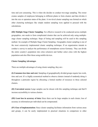 time and cost consuming. This is when she decides to conduct two-stage sampling. The owner
creates samples of employees belonging to different plants to form clusters and then divides it
into the size or operation status of the plant. A two-level cluster sampling was formed on which
other clustering techniques like simple random sampling were applied to proceed with the
calculations.
(III) Multiple Stage Cluster Sampling: For effective research to be conducted across multiple
geographies, one needs to form complicated clusters that can be achieved only using multiple-
stage cluster sampling technique. Steps of listing and sampling will be used in this sampling
method. An example of Multiple Stage Cluster Sampling –Geographic cluster sampling is one of
the most extensively implemented cluster sampling technique. If an organization intends to
conduct a survey to analyze the performance of smartphones across Germany. They can divide
the entire country’s population into cities (clusters) and further select cities with the highest
population and also filter those using mobile devices.
Cluster Sampling Advantages
There are multiple advantages of using cluster sampling, they are:-
(I) Consumes less time and cost: Sampling of geographically divided groups require less work,
time and cost. It’s a highly economical method to observe clusters instead of randomly doing it
throughout a particular region by allocating a limited number of resources to those selected
clusters.
(II) Convenient access: Large samples can be chosen with this sampling technique and that’ll
increase accessibility to various clusters.
(III) Least loss in accuracy of data: Since there can be large samples in each cluster, loss of
accuracy in information per individual can be compensated.
(IV) Ease of implementation: Since cluster sampling facilitates information from various areas
and groups, it can be easily implemented in practical situations in comparison to other
 