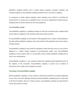 probability sampling methods such as simple random sampling, systematic sampling, and
stratified sampling or non-probability sampling methods such as convenience sampling.
In comparison to simple random sampling, cluster sampling can be effective in deciding the
characteristics of a group such as population and it can also be implemented without having a
sampling frame for all the elements for the entire population.
Non Probability Sample
Non-probability sampling is a sampling technique in which the researcher selects samples based
on the subjective judgment of the researcher rather than random selection.
In non-probability sampling, not all members of the population have a chance of participating in
the study unlike probability sampling, where each member of the population has a known chance
of being selected.
Non-probability sampling is most useful for exploratory studies like pilot survey (a survey that is
deployed to a smaller sample compared to pre-determined sample size). Non-probability
sampling is used in studies where it is not possible to draw random probability sampling due to
time or cost considerations.
Non-probability sampling is a less stringent method, this sampling method depends heavily on
the expertise of the researchers. Non-probability sampling is carried out by methods of
observation and is widely used in qualitative research.
Advantages of non-probability sampling
(i) Non-probability sampling is a more conducive and practical method for researchers deploying
survey in the real world. Although statisticians prefer probability sampling because it yields data
in the form of numbers. However, if done correctly, non-probability sampling can yield similar if
not the same quality of results.
 
