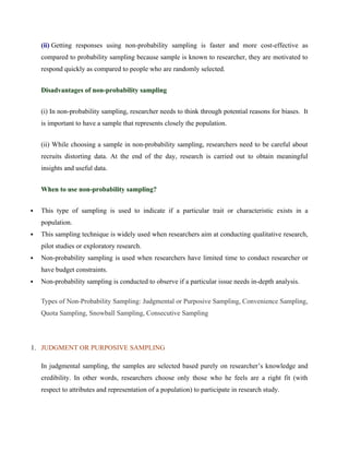 (ii) Getting responses using non-probability sampling is faster and more cost-effective as
compared to probability sampling because sample is known to researcher, they are motivated to
respond quickly as compared to people who are randomly selected.
Disadvantages of non-probability sampling
(i) In non-probability sampling, researcher needs to think through potential reasons for biases. It
is important to have a sample that represents closely the population.
(ii) While choosing a sample in non-probability sampling, researchers need to be careful about
recruits distorting data. At the end of the day, research is carried out to obtain meaningful
insights and useful data.
When to use non-probability sampling?
 This type of sampling is used to indicate if a particular trait or characteristic exists in a
population.
 This sampling technique is widely used when researchers aim at conducting qualitative research,
pilot studies or exploratory research.
 Non-probability sampling is used when researchers have limited time to conduct researcher or
have budget constraints.
 Non-probability sampling is conducted to observe if a particular issue needs in-depth analysis.
Types of Non-Probability Sampling: Judgmental or Purposive Sampling, Convenience Sampling,
Quota Sampling, Snowball Sampling, Consecutive Sampling
1. JUDGMENT OR PURPOSIVE SAMPLING
In judgmental sampling, the samples are selected based purely on researcher’s knowledge and
credibility. In other words, researchers choose only those who he feels are a right fit (with
respect to attributes and representation of a population) to participate in research study.
 