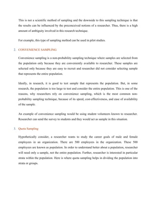 This is not a scientific method of sampling and the downside to this sampling technique is that
the results can be influenced by the preconceived notions of a researcher. Thus, there is a high
amount of ambiguity involved in this research technique.
For example, this type of sampling method can be used in pilot studies.
2. CONVENIENCE SAMPLING
Convenience sampling is a non-probability sampling technique where samples are selected from
the population only because they are conveniently available to researcher. These samples are
selected only because they are easy to recruit and researcher did not consider selecting sample
that represents the entire population.
Ideally, in research, it is good to test sample that represents the population. But, in some
research, the population is too large to test and consider the entire population. This is one of the
reasons, why researchers rely on convenience sampling, which is the most common non-
probability sampling technique, because of its speed, cost-effectiveness, and ease of availability
of the sample.
An example of convenience sampling would be using student volunteers known to researcher.
Researcher can send the survey to students and they would act as sample in this situation.
3. Quota Sampling
Hypothetically consider, a researcher wants to study the career goals of male and female
employees in an organization. There are 500 employees in the organization. These 500
employees are known as population. In order to understand better about a population, researcher
will need only a sample, not the entire population. Further, researcher is interested in particular
strata within the population. Here is where quota sampling helps in dividing the population into
strata or groups.
 