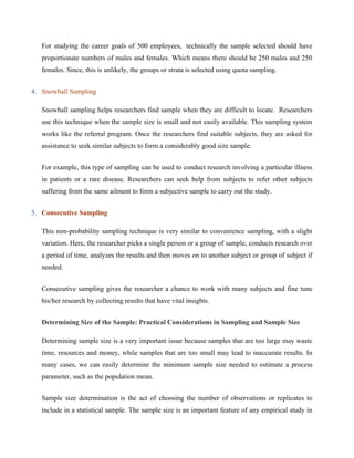 For studying the career goals of 500 employees, technically the sample selected should have
proportionate numbers of males and females. Which means there should be 250 males and 250
females. Since, this is unlikely, the groups or strata is selected using quota sampling.
4. Snowball Sampling
Snowball sampling helps researchers find sample when they are difficult to locate. Researchers
use this technique when the sample size is small and not easily available. This sampling system
works like the referral program. Once the researchers find suitable subjects, they are asked for
assistance to seek similar subjects to form a considerably good size sample.
For example, this type of sampling can be used to conduct research involving a particular illness
in patients or a rare disease. Researchers can seek help from subjects to refer other subjects
suffering from the same ailment to form a subjective sample to carry out the study.
5. Consecutive Sampling
This non-probability sampling technique is very similar to convenience sampling, with a slight
variation. Here, the researcher picks a single person or a group of sample, conducts research over
a period of time, analyzes the results and then moves on to another subject or group of subject if
needed.
Consecutive sampling gives the researcher a chance to work with many subjects and fine tune
his/her research by collecting results that have vital insights.
Determining Size of the Sample: Practical Considerations in Sampling and Sample Size
Determining sample size is a very important issue because samples that are too large may waste
time, resources and money, while samples that are too small may lead to inaccurate results. In
many cases, we can easily determine the minimum sample size needed to estimate a process
parameter, such as the population mean.
Sample size determination is the act of choosing the number of observations or replicates to
include in a statistical sample. The sample size is an important feature of any empirical study in
 