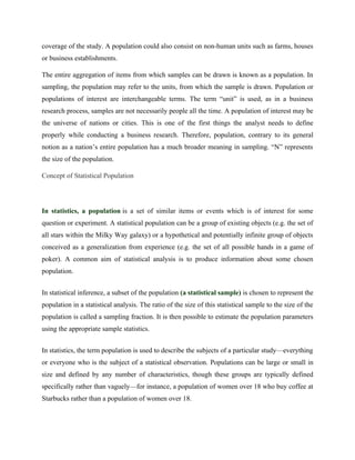 coverage of the study. A population could also consist on non-human units such as farms, houses
or business establishments.
The entire aggregation of items from which samples can be drawn is known as a population. In
sampling, the population may refer to the units, from which the sample is drawn. Population or
populations of interest are interchangeable terms. The term “unit” is used, as in a business
research process, samples are not necessarily people all the time. A population of interest may be
the universe of nations or cities. This is one of the first things the analyst needs to define
properly while conducting a business research. Therefore, population, contrary to its general
notion as a nation’s entire population has a much broader meaning in sampling. “N” represents
the size of the population.
Concept of Statistical Population
In statistics, a population is a set of similar items or events which is of interest for some
question or experiment. A statistical population can be a group of existing objects (e.g. the set of
all stars within the Milky Way galaxy) or a hypothetical and potentially infinite group of objects
conceived as a generalization from experience (e.g. the set of all possible hands in a game of
poker). A common aim of statistical analysis is to produce information about some chosen
population.
In statistical inference, a subset of the population (a statistical sample) is chosen to represent the
population in a statistical analysis. The ratio of the size of this statistical sample to the size of the
population is called a sampling fraction. It is then possible to estimate the population parameters
using the appropriate sample statistics.
In statistics, the term population is used to describe the subjects of a particular study—everything
or everyone who is the subject of a statistical observation. Populations can be large or small in
size and defined by any number of characteristics, though these groups are typically defined
specifically rather than vaguely—for instance, a population of women over 18 who buy coffee at
Starbucks rather than a population of women over 18.
 