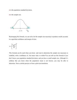 σ is the population standard deviation.
n is the sample size.
Rearranging this formula, we can solve for the sample size necessary to produce results accurate
to a specified confidence and margin of error.
This formula can be used when you know and want to determine the sample size necessary to
establish, with a confidence of , the mean value to within You can still use this formula if you
don’t know your population standard deviation and you have a small sample size. Although it’s
unlikely that you know when the population mean is not known, you may be able to
determine from a similar process or from a pilot test/simulation.
 