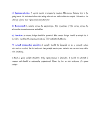 (4) Random selection: A sample should be selected at random. This means that any item in the
group has a full and equal chance of being selected and included in the sample. This makes the
selected sample truly representative in character.
(5) Economical: A sample should be economical. The objectives of the survey should be
achieved with minimum cost and effort.
(6) Practical: A sample design should be practical. The sample design should be simple i.e. it
should be capable of being understood and followed in the fieldwork.
(7) Actual information provider: A sample should be designed so as to provide actual
information required for the study and also provide an adequate basis for the measurement of its
own reliability.
In brief, a good sample should be truly representative in character. It should be selected at
random and should be adequately proportional. These, in fact, are the attributes of a good
sample.
 