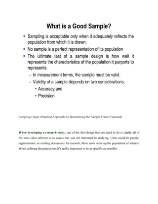 Sampling Frame (Practical Approach for Determining the Sample Frame Expected)
When developing a research study, one of the first things that you need to do is clarify all of
the units (also referred to as cases) that you are interested in studying. Units could be people,
organizations, or existing documents. In research, these units make up the population of interest.
When defining the population, it’s really important to be as specific as possible.
 