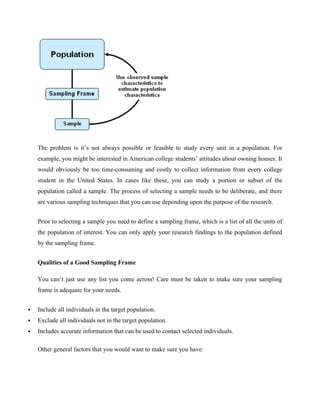 The problem is it’s not always possible or feasible to study every unit in a population. For
example, you might be interested in American college students’ attitudes about owning houses. It
would obviously be too time-consuming and costly to collect information from every college
student in the United States. In cases like these, you can study a portion or subset of the
population called a sample. The process of selecting a sample needs to be deliberate, and there
are various sampling techniques that you can use depending upon the purpose of the research.
Prior to selecting a sample you need to define a sampling frame, which is a list of all the units of
the population of interest. You can only apply your research findings to the population defined
by the sampling frame.
Qualities of a Good Sampling Frame
You can’t just use any list you come across! Care must be taken to make sure your sampling
frame is adequate for your needs.
 Include all individuals in the target population.
 Exclude all individuals not in the target population.
 Includes accurate information that can be used to contact selected individuals.
Other general factors that you would want to make sure you have:
 