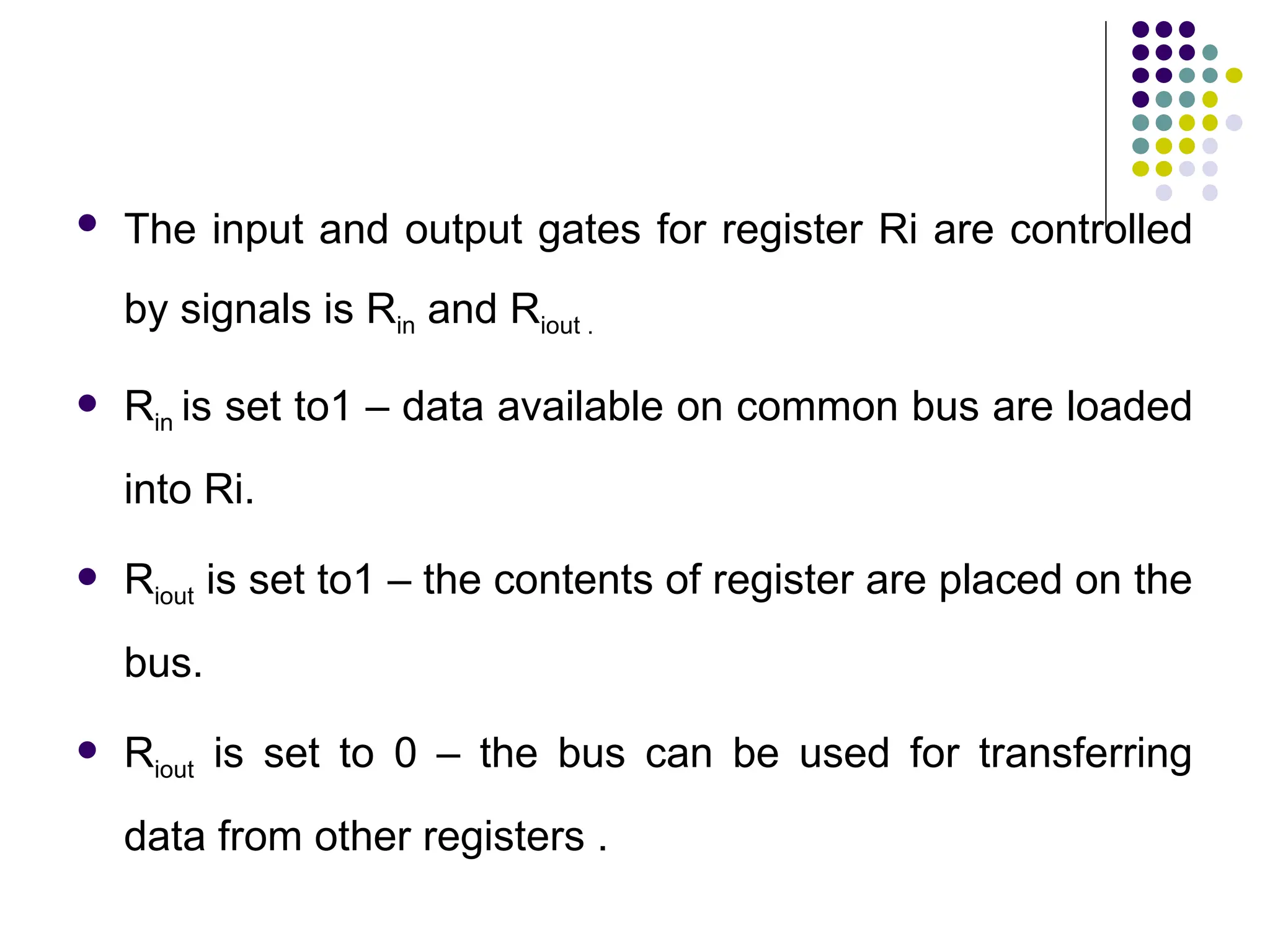  The input and output gates for register Ri are controlled
by signals is Rin and Riout .
 Rin is set to1 – data available on common bus are loaded
into Ri.
 Riout is set to1 – the contents of register are placed on the
bus.
 Riout is set to 0 – the bus can be used for transferring
data from other registers .
 