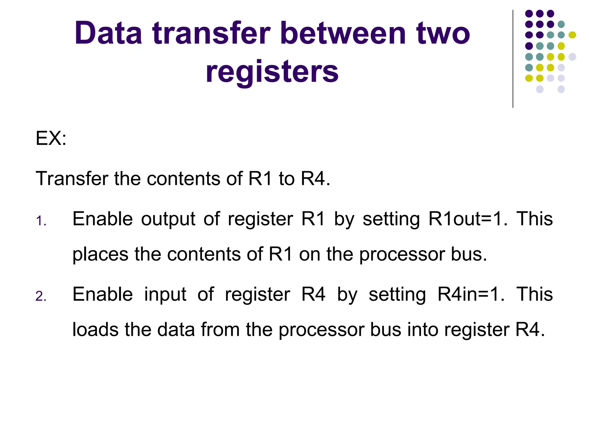 Data transfer between two
registers
EX:
Transfer the contents of R1 to R4.
1. Enable output of register R1 by setting R1out=1. This
places the contents of R1 on the processor bus.
2. Enable input of register R4 by setting R4in=1. This
loads the data from the processor bus into register R4.
 