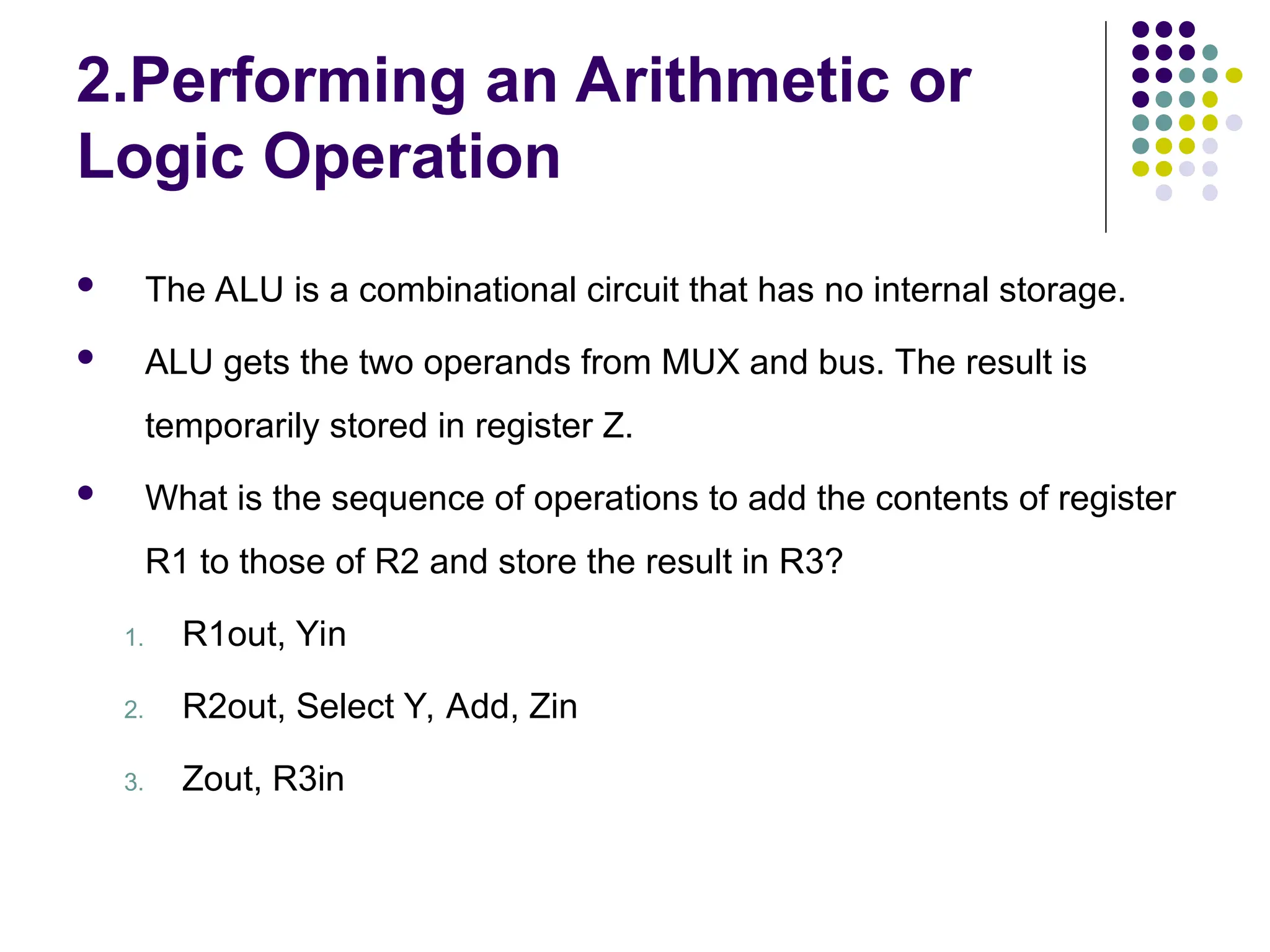 2.Performing an Arithmetic or
Logic Operation
 The ALU is a combinational circuit that has no internal storage.
 ALU gets the two operands from MUX and bus. The result is
temporarily stored in register Z.
 What is the sequence of operations to add the contents of register
R1 to those of R2 and store the result in R3?
1. R1out, Yin
2. R2out, Select Y, Add, Zin
3. Zout, R3in
 