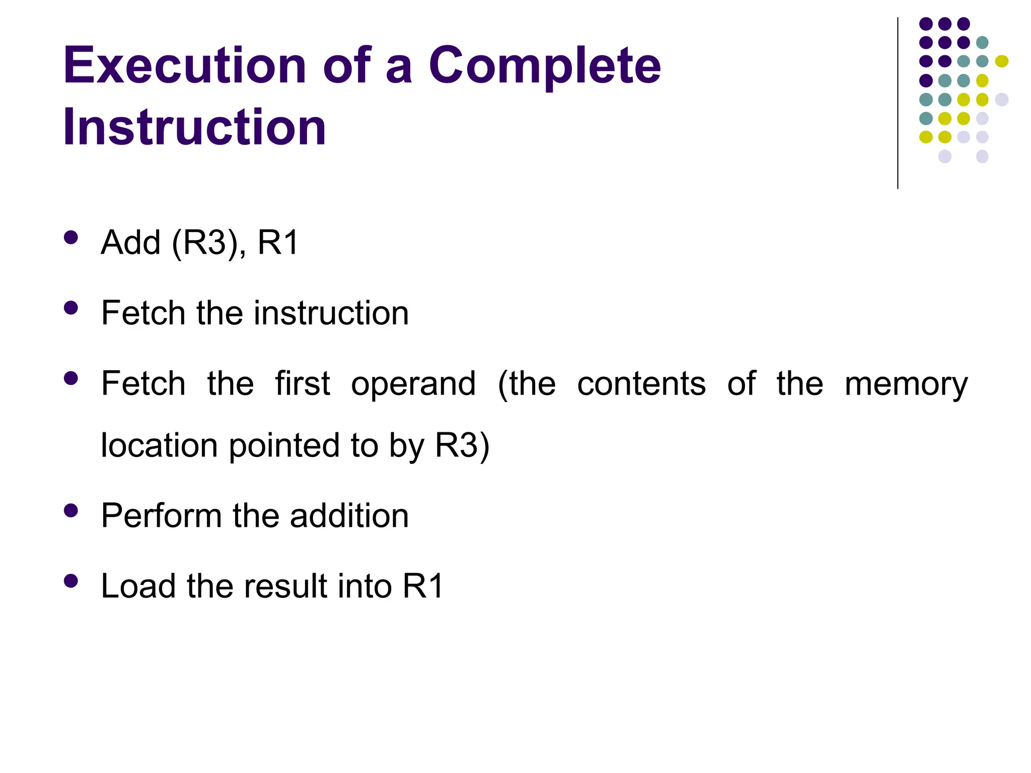 Execution of a Complete
Instruction
 Add (R3), R1
 Fetch the instruction
 Fetch the first operand (the contents of the memory
location pointed to by R3)
 Perform the addition
 Load the result into R1
 