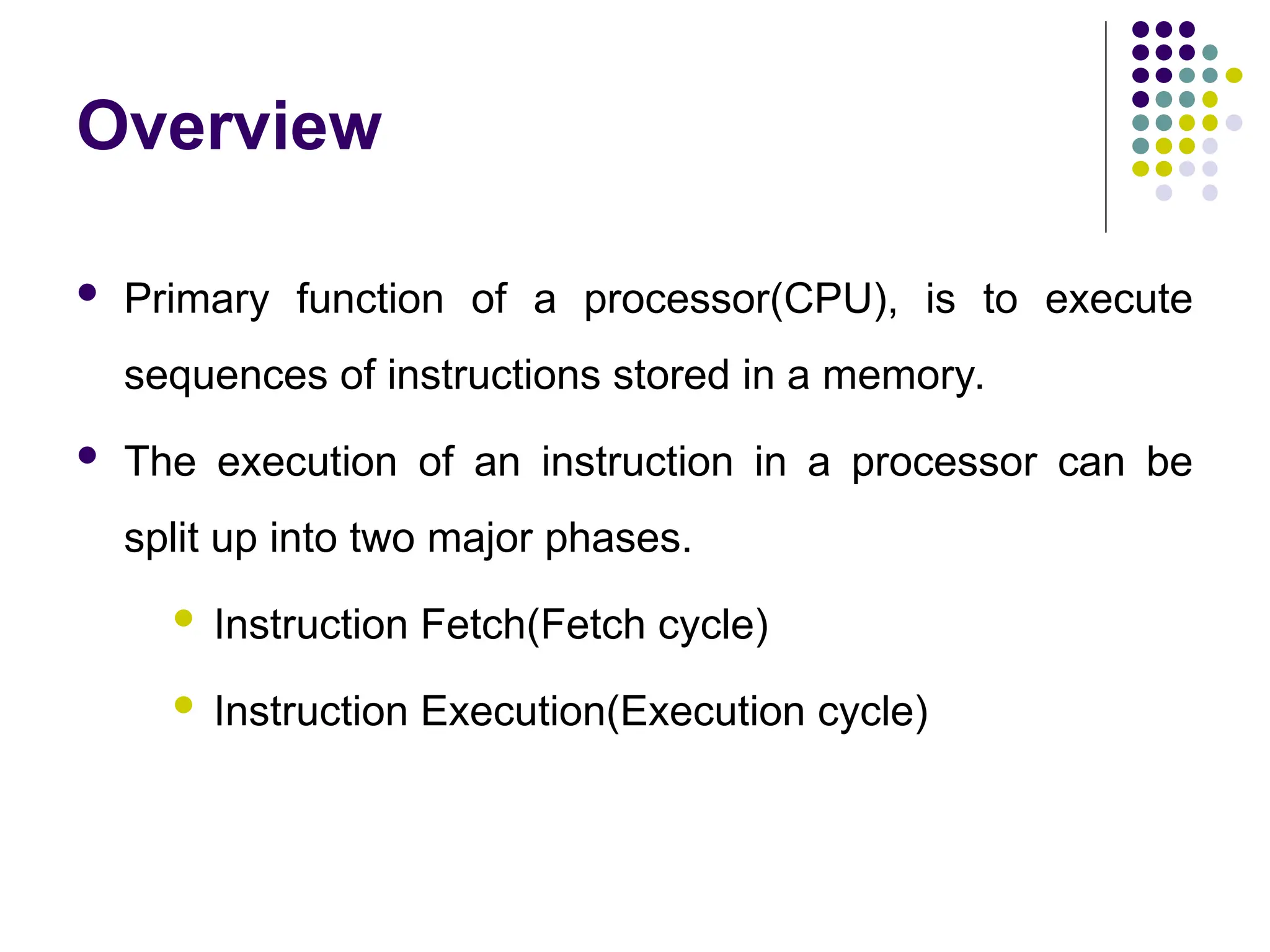 Overview
 Primary function of a processor(CPU), is to execute
sequences of instructions stored in a memory.
 The execution of an instruction in a processor can be
split up into two major phases.
 Instruction Fetch(Fetch cycle)
 Instruction Execution(Execution cycle)
 