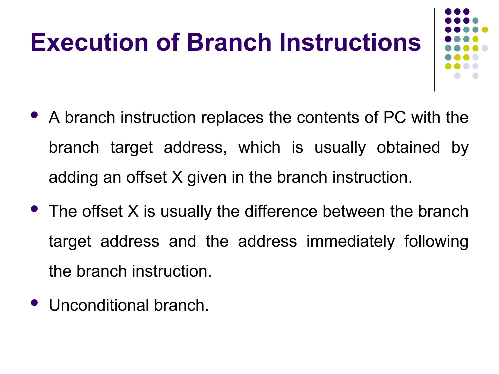 Execution of Branch Instructions
 A branch instruction replaces the contents of PC with the
branch target address, which is usually obtained by
adding an offset X given in the branch instruction.
 The offset X is usually the difference between the branch
target address and the address immediately following
the branch instruction.
 Unconditional branch.
 