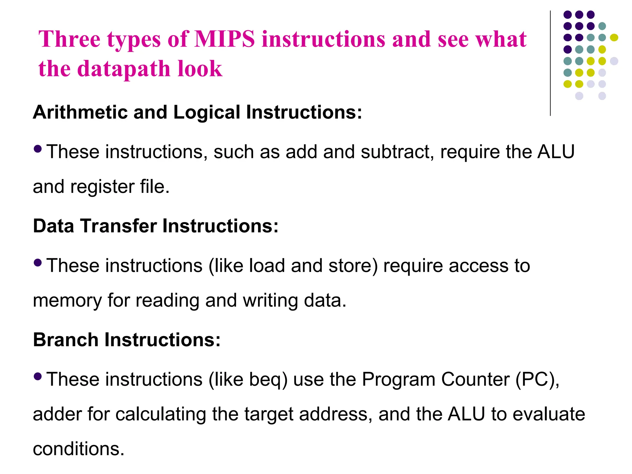 Three types of MIPS instructions and see what
the datapath look
Arithmetic and Logical Instructions:
These instructions, such as add and subtract, require the ALU
and register file.
Data Transfer Instructions:
These instructions (like load and store) require access to
memory for reading and writing data.
Branch Instructions:
These instructions (like beq) use the Program Counter (PC),
adder for calculating the target address, and the ALU to evaluate
conditions.
 